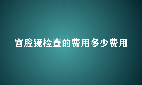 宫腔镜检查的费用多少费用