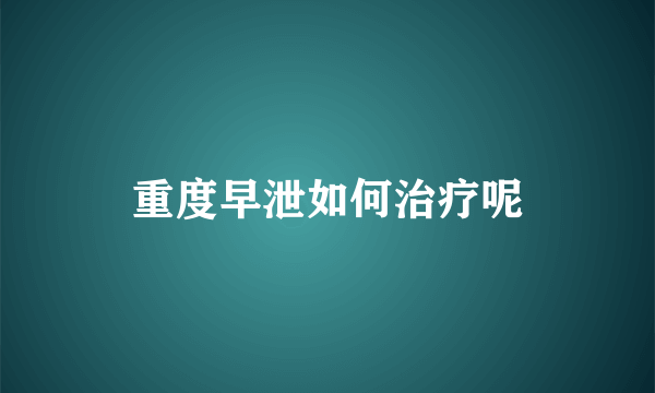 重度早泄如何治疗呢