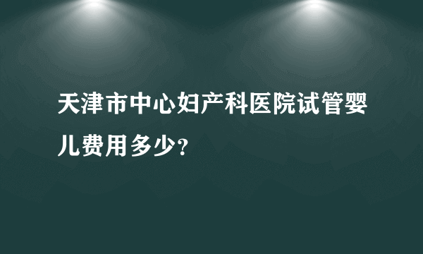 天津市中心妇产科医院试管婴儿费用多少？