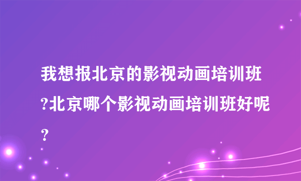 我想报北京的影视动画培训班?北京哪个影视动画培训班好呢？