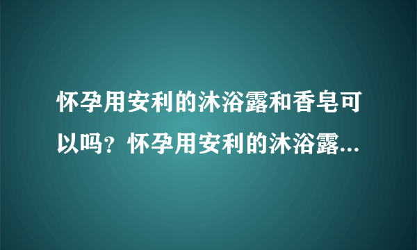 怀孕用安利的沐浴露和香皂可以吗？怀孕用安利的沐浴露...