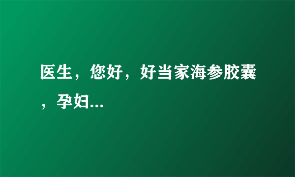 医生，您好，好当家海参胶囊，孕妇...