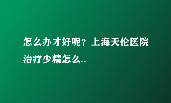 怎么办才好呢？上海天伦医院治疗少精怎么..