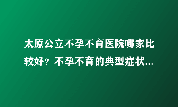 太原公立不孕不育医院哪家比较好？不孕不育的典型症状都有哪些呢？