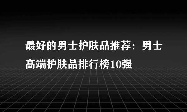 最好的男士护肤品推荐：男士高端护肤品排行榜10强