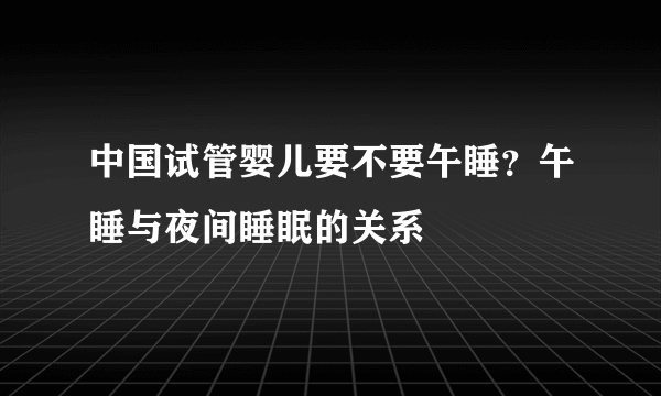 中国试管婴儿要不要午睡？午睡与夜间睡眠的关系