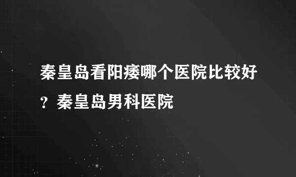 秦皇岛看阳痿哪个医院比较好？秦皇岛男科医院