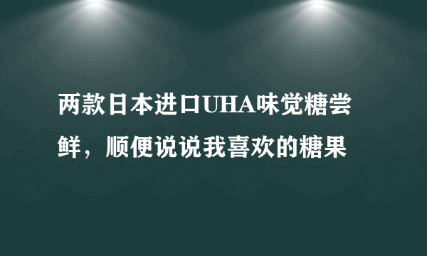 两款日本进口UHA味觉糖尝鲜，顺便说说我喜欢的糖果