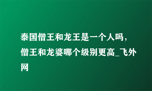 泰国僧王和龙王是一个人吗，僧王和龙婆哪个级别更高_飞外网