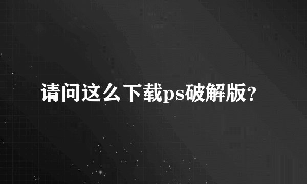 请问这么下载ps破解版？