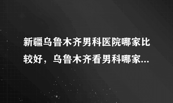 新疆乌鲁木齐男科医院哪家比较好，乌鲁木齐看男科哪家医院正规医院