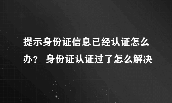 提示身份证信息已经认证怎么办？ 身份证认证过了怎么解决