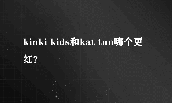 kinki kids和kat tun哪个更红？