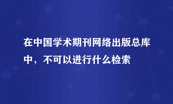 在中国学术期刊网络出版总库中，不可以进行什么检索