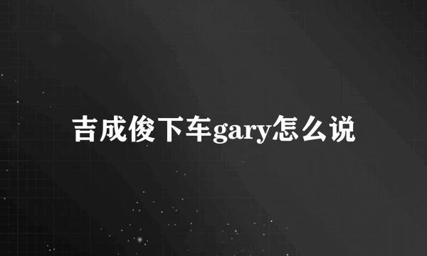 吉成俊下车gary怎么说