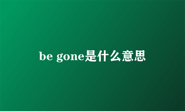 be gone是什么意思