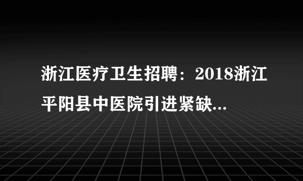 浙江医疗卫生招聘：2018浙江平阳县中医院引进紧缺急需人才补充公告