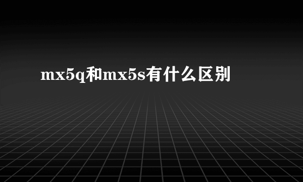 mx5q和mx5s有什么区别