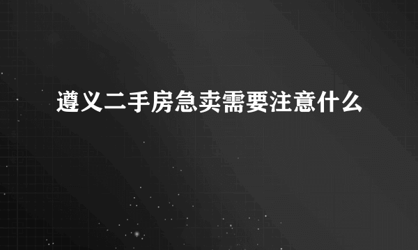 遵义二手房急卖需要注意什么