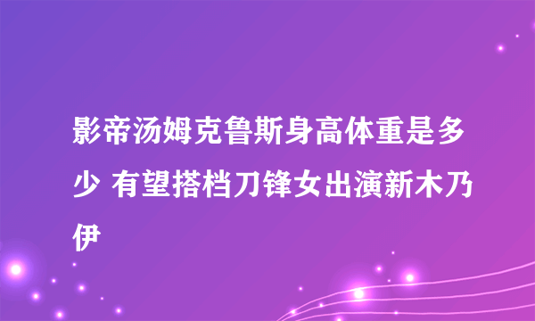 影帝汤姆克鲁斯身高体重是多少 有望搭档刀锋女出演新木乃伊