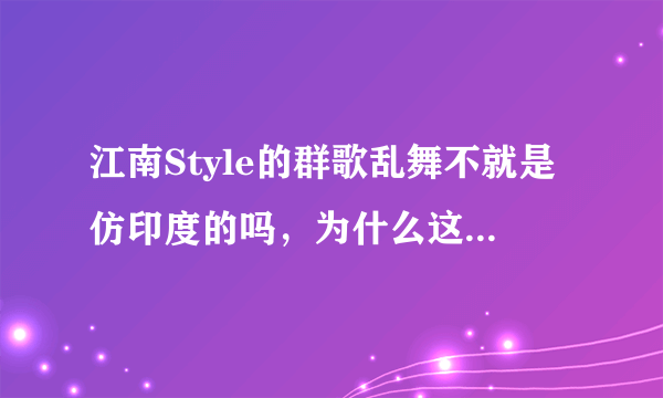 江南Style的群歌乱舞不就是仿印度的吗，为什么这么受欢迎，吐槽