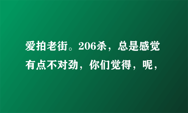 爱拍老街。206杀，总是感觉有点不对劲，你们觉得，呢，