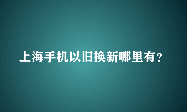 上海手机以旧换新哪里有？