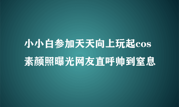 小小白参加天天向上玩起cos 素颜照曝光网友直呼帅到窒息