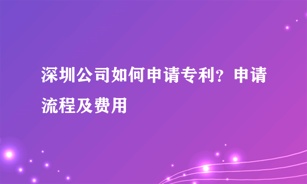 深圳公司如何申请专利？申请流程及费用