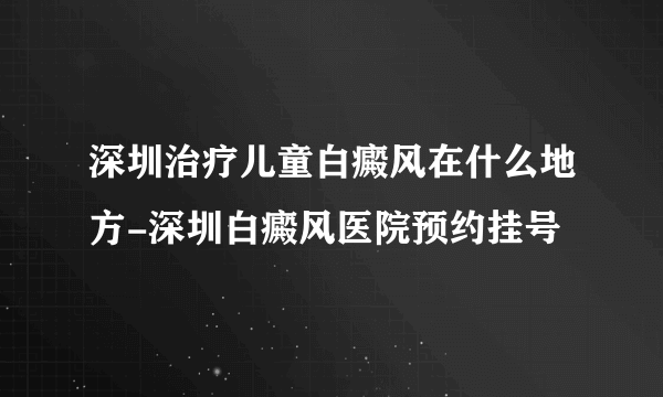 深圳治疗儿童白癜风在什么地方-深圳白癜风医院预约挂号