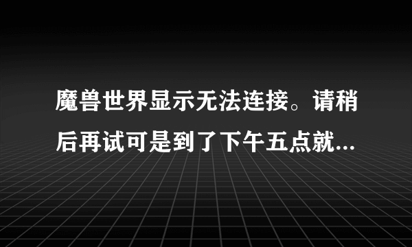 魔兽世界显示无法连接。请稍后再试可是到了下午五点就能登陆了！求解决！谢谢各位大虾！