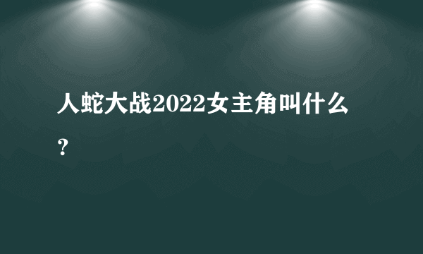 人蛇大战2022女主角叫什么？