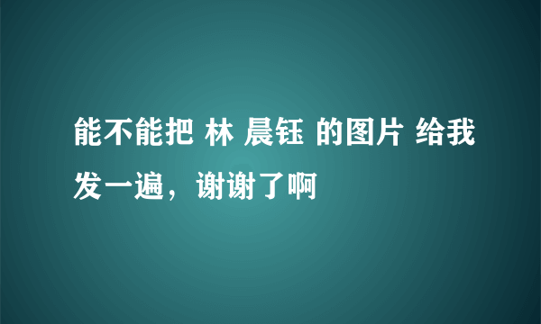 能不能把 林 晨钰 的图片 给我发一遍，谢谢了啊