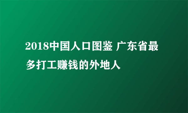 2018中国人口图鉴 广东省最多打工赚钱的外地人