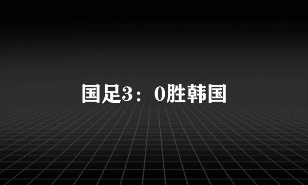 国足3：0胜韩国