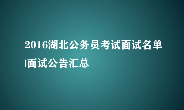 2016湖北公务员考试面试名单|面试公告汇总