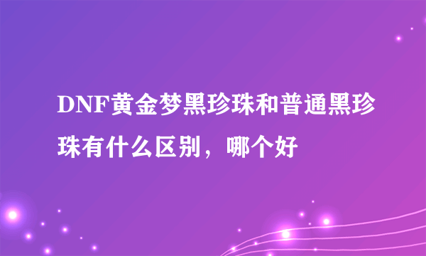 DNF黄金梦黑珍珠和普通黑珍珠有什么区别，哪个好