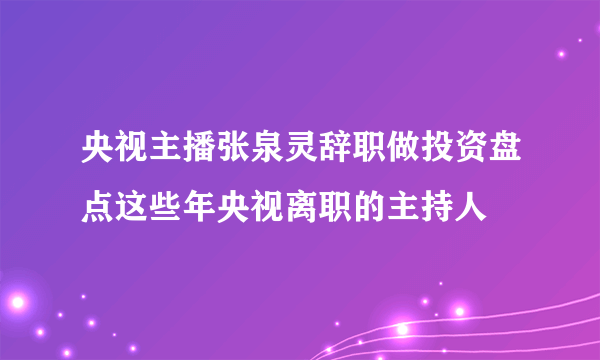 央视主播张泉灵辞职做投资盘点这些年央视离职的主持人