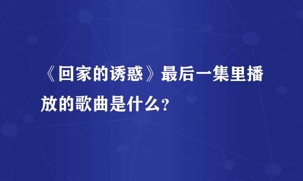 《回家的诱惑》最后一集里播放的歌曲是什么？