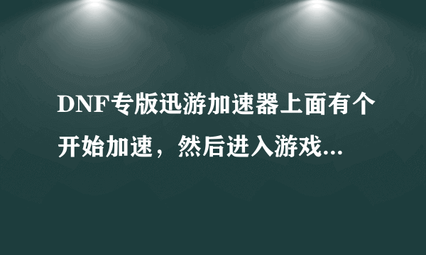 DNF专版迅游加速器上面有个开始加速，然后进入游戏，我点了开始加速然后在其他地方进入游戏.这样有加速么