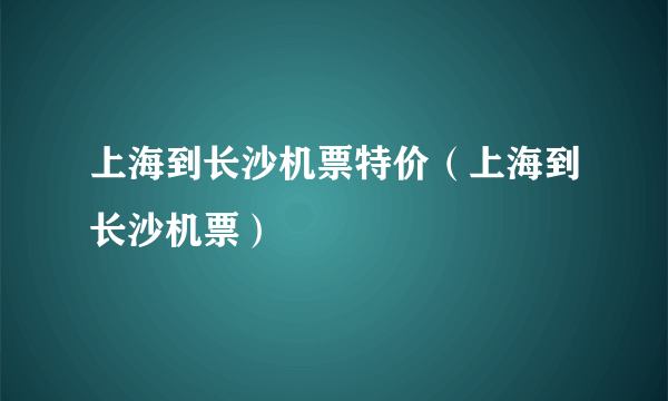 上海到长沙机票特价（上海到长沙机票）