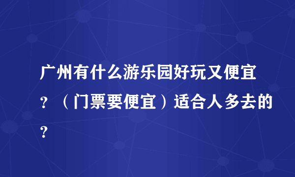 广州有什么游乐园好玩又便宜？（门票要便宜）适合人多去的？