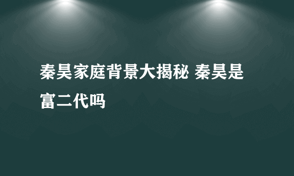 秦昊家庭背景大揭秘 秦昊是富二代吗