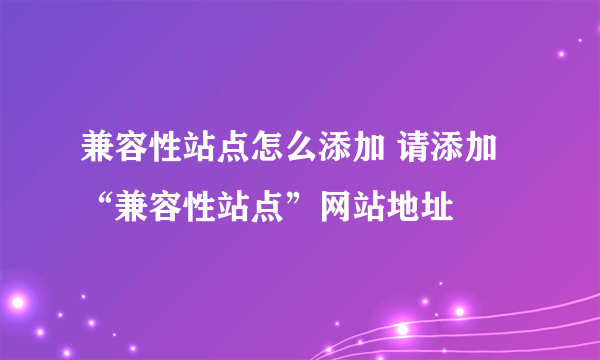 兼容性站点怎么添加 请添加“兼容性站点”网站地址