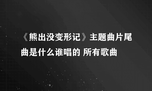 《熊出没变形记》主题曲片尾曲是什么谁唱的 所有歌曲