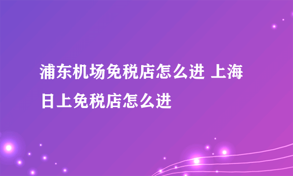 浦东机场免税店怎么进 上海日上免税店怎么进