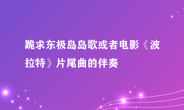 跪求东极岛岛歌或者电影《波拉特》片尾曲的伴奏