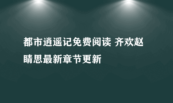 都市逍遥记免费阅读 齐欢赵睛思最新章节更新