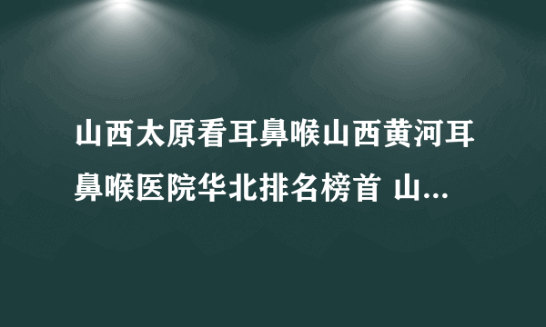 山西太原看耳鼻喉山西黄河耳鼻喉医院华北排名榜首 山西黄河专业耳鼻喉医院