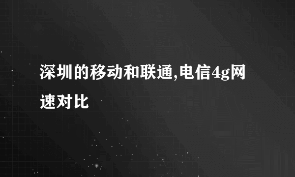 深圳的移动和联通,电信4g网速对比